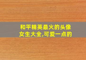 和平精英最火的头像女生大全,可爱一点的