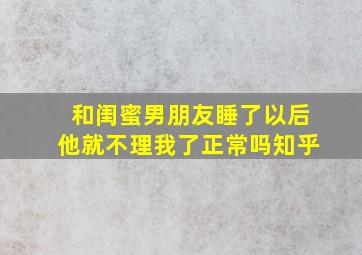 和闺蜜男朋友睡了以后他就不理我了正常吗知乎