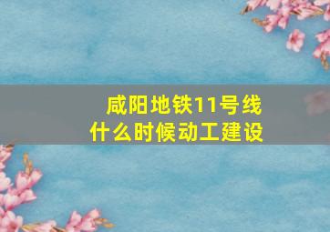 咸阳地铁11号线什么时候动工建设