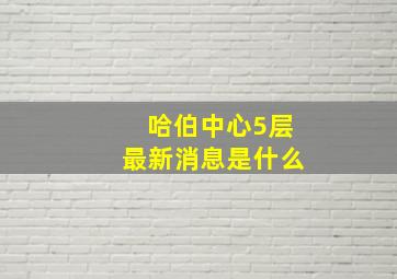 哈伯中心5层最新消息是什么