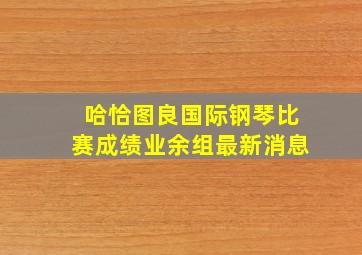 哈恰图良国际钢琴比赛成绩业余组最新消息