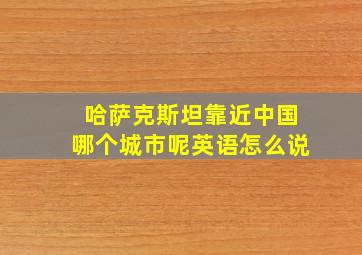 哈萨克斯坦靠近中国哪个城市呢英语怎么说