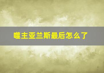 噬主亚兰斯最后怎么了