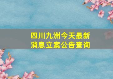 四川九洲今天最新消息立案公告查询