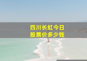 四川长虹今日股票价多少钱