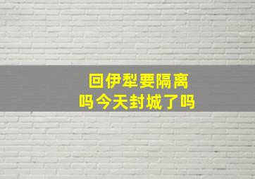 回伊犁要隔离吗今天封城了吗