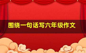 围绕一句话写六年级作文