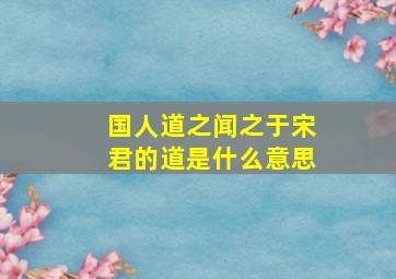 国人道之闻之于宋君的道是什么意思