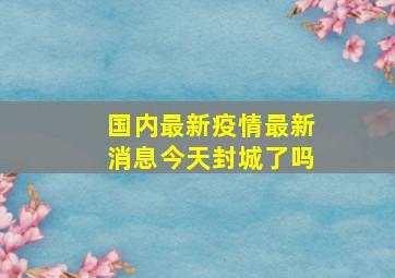 国内最新疫情最新消息今天封城了吗