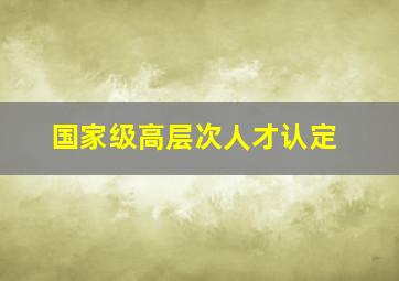 国家级高层次人才认定