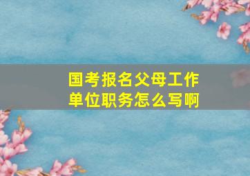 国考报名父母工作单位职务怎么写啊