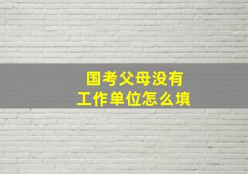 国考父母没有工作单位怎么填