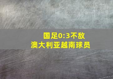 国足0:3不敌澳大利亚越南球员