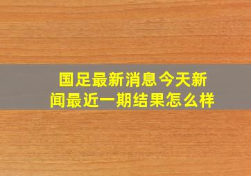 国足最新消息今天新闻最近一期结果怎么样