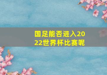 国足能否进入2022世界杯比赛呢