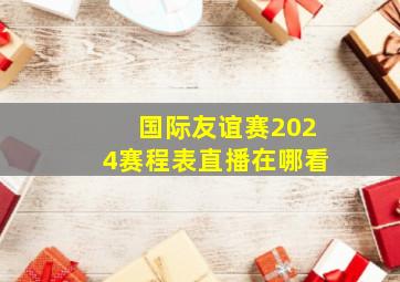 国际友谊赛2024赛程表直播在哪看