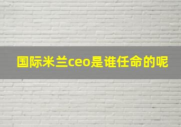 国际米兰ceo是谁任命的呢