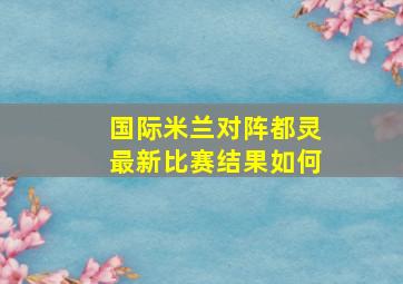 国际米兰对阵都灵最新比赛结果如何