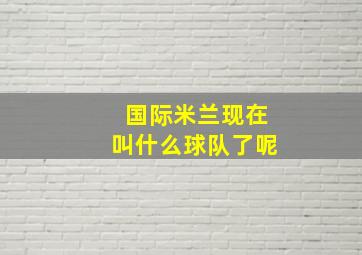 国际米兰现在叫什么球队了呢