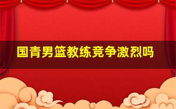 国青男篮教练竞争激烈吗