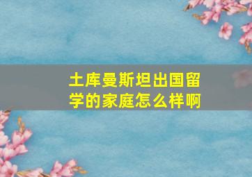 土库曼斯坦出国留学的家庭怎么样啊