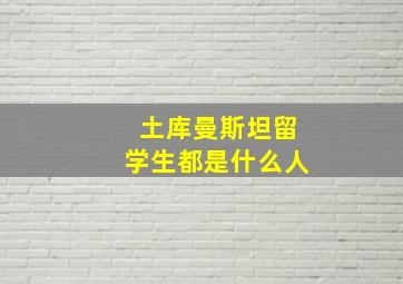 土库曼斯坦留学生都是什么人