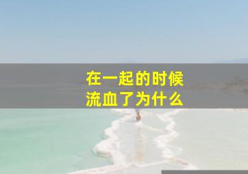 在一起的时候流血了为什么