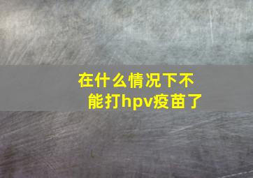 在什么情况下不能打hpv疫苗了