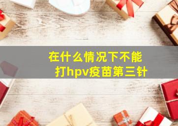 在什么情况下不能打hpv疫苗第三针