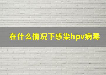 在什么情况下感染hpv病毒