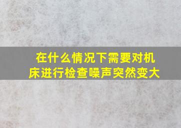 在什么情况下需要对机床进行检查噪声突然变大