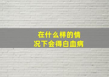 在什么样的情况下会得白血病