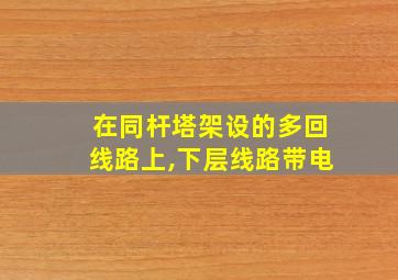 在同杆塔架设的多回线路上,下层线路带电