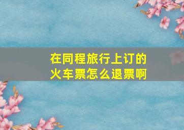 在同程旅行上订的火车票怎么退票啊