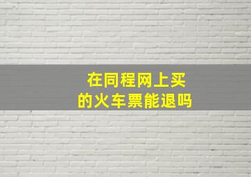 在同程网上买的火车票能退吗