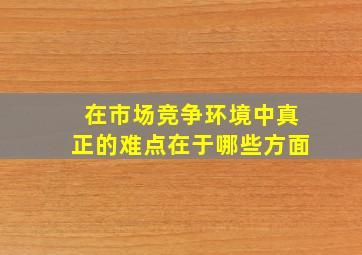 在市场竞争环境中真正的难点在于哪些方面