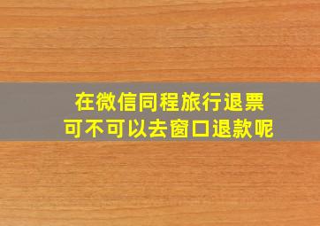 在微信同程旅行退票可不可以去窗口退款呢