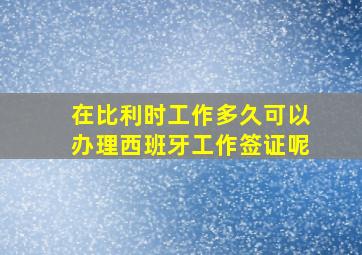 在比利时工作多久可以办理西班牙工作签证呢