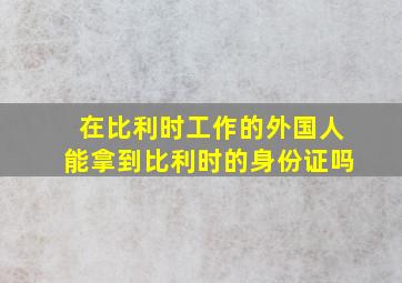 在比利时工作的外国人能拿到比利时的身份证吗