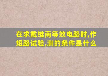 在求戴维南等效电路时,作短路试验,测的条件是什么