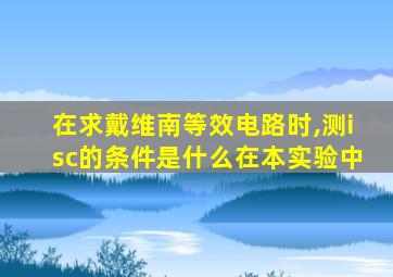 在求戴维南等效电路时,测isc的条件是什么在本实验中