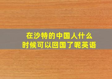 在沙特的中国人什么时候可以回国了呢英语