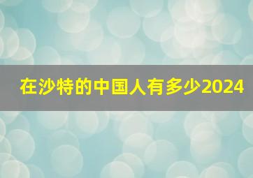 在沙特的中国人有多少2024