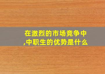 在激烈的市场竞争中,中职生的优势是什么