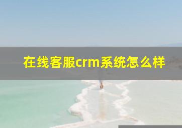 在线客服crm系统怎么样