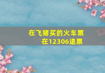 在飞猪买的火车票在12306退票