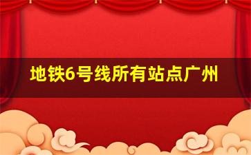 地铁6号线所有站点广州