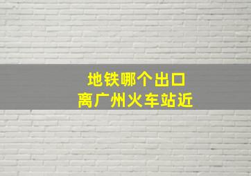 地铁哪个出口离广州火车站近