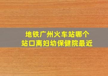 地铁广州火车站哪个站口离妇幼保健院最近