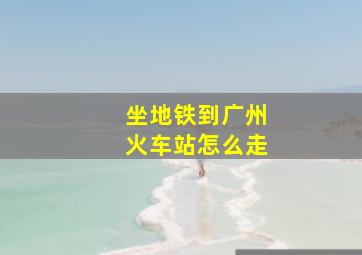 坐地铁到广州火车站怎么走